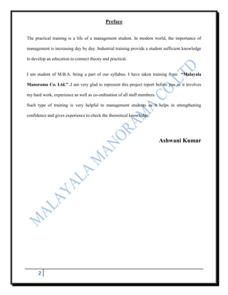 Preface


The practical training is a life of a management student. In modern world, the importance of

management is increasing day by day. Industrial training provide a student sufficient knowledge

to develop an education to connect theory and practical.


I am student of M.B.A. being a part of our syllabus. I have taken training from “Malayala

Manorama Co. Ltd.” .I am very glad to represent this project report before you as it involves

my hard work, experience as well as co-ordination of all staff members.

Such type of training is very helpful to management students as it helps in strengthening

confidence and gives experience to check the theoretical knowledge.




                                                                          Ashwani Kumar




      2
 
