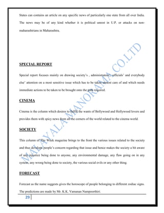 States can contains an article on any specific news of particularly one state from all over India.

The news may be of any kind whether it is political unrest in U.P. or attacks on non-

maharashtrians in Maharashtra.




SPECIAL REPORT

Special report focuses mainly on drawing society‟s , administrators‟, officials‟ and everybody

else‟ attention on a most sensitive issue which has to be taken utmost care of and which needs

immediate actions to be taken to be brought onto the path required.


CINEMA

Cinema is the column which desires to fulfill the wants of Bollywood and Hollywood lovers and

provides them with spicy news from all the corners of the world related to the cinema world.


SOCIETY

This column of The Week magazine brings to the front the various issues related to the society

and thus develops people‟s concern regarding that issue and hence makes the society a bit aware

of any injustice being done to anyone, any environmental damage, any flaw going on in any

system, any wrong being done to society, the various social evils or any other thing.


FORECAST

Forecast as the name suggests gives the horoscope of people belonging to different zodiac signs.

The predictions are made by Mr. K.K. Vamanan Nampoorthiri.
    29
 