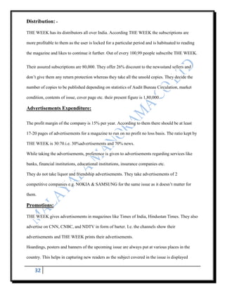 Distribution: -

THE WEEK has its distributors all over India. According THE WEEK the subscriptions are

more profitable to them as the user is locked for a particular period and is habituated to reading

the magazine and likes to continue it further. Out of every 100,99 people subscribe THE WEEK.


Their assured subscriptions are 80,000. They offer 26% discount to the newsstand sellers and

don‟t give them any return protection whereas they take all the unsold copies. They decide the

number of copies to be published depending on statistics of Audit Bureau Circulation, market

condition, contents of issue, cover page etc. their present figure is 1,80,000.

Advertisements Expenditure:

The profit margin of the company is 15% per year. According to them there should be at least

17-20 pages of advertisements for a magazine to run on no profit no loss basis. The ratio kept by

THE WEEK is 30:70.i.e. 30%advertisements and 70% news.

While taking the advertisements, preference is given to advertisements regarding services like

banks, financial institutions, educational institutions, insurance companies etc.

They do not take liquor and friendship advertisements. They take advertisements of 2

competitive companies e.g. NOKIA & SAMSUNG for the same issue as it doesn‟t matter for

them.

Promotions:

THE WEEK gives advertisements in magazines like Times of India, Hindustan Times. They also

advertise on CNN, CNBC, and NDTV in form of barter. I.e. the channels show their

advertisements and THE WEEK prints their advertisements.

Hoardings, posters and banners of the upcoming issue are always put at various places in the

country. This helps in capturing new readers as the subject covered in the issue is displayed


    32
 