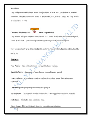 beforehand.

They also provide sponsorships fro the college events, as THE WEEK is popular in students

committee. They have sponsored events of IIT Mumbai, NM, Wilson College etc. They do this

in cash or kind or both.




Customer delight services                value Propositions)

They provide free gifts with their subscriptions like Leather Wallet with one-year subscription,

Timex Watch with 3 years subscription and digital diary with 5-year subscription.



They also constantly give offers like Scratch and Win, King of Offers, Sporting Offers, Khel Re

and so on


Features


First Punch: - Here political news is conveyed by funny pictures.


Quotable Week: - Statements of some famous personalities are quoted.


Letters: - Letters written by the people regarding the previous issues, their opinions are
expressed


Controversy: - Highlights up the controversy going on


Development: - Development made in some states i.e. taking people out of their problems.


State Scan: - It includes main scan in the state.


Cover Story: - This has the detail story of a current topic or situation.
    33
 