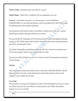 Writers world: - Information about new books etc. is given


Global Village: - Global News is published. The news published is very rare.


Forecast: - The forecast is given by a very famous person i.e. K.K.VAMANAN
NAMPOOTHIRI. It is one of the main features, which is provided only by THE WEEK among
the GIEM (General interest English magazines).


The introduction of this had also lead to a tremendous I Lucknow ease in the sales. A person
generally goes straight to this page and then the rest of news.


We were told that Mr. Damodaran of UTI when once met Mr.Pinakki Chattopadhya marketing
manager of THE WEEK told him that he and his wife read first the forecast and they had done a
good job by introducing this feature.


Mr. Pinakki Chattopadhya immediately gave him the offer that „why don‟t you advertise your
UTI on just next page „And the same moment the deal was done.


The page was sold for 40 lakh for a year. So we always see the UTI advertisement just opposite
the forecast page.


Markets


Their main markets include metro politant cities in which first is Delhi then Mumbai, Chennai,
followed by the rest. In other words North then West then South and East in the end. This
magazine is also available all over India.


Cover Page
They keep their cover page same throughout the nation. They had changed it only once in case of
Jay Lalitha as the news was more effective in south and not in rest of India. They had the
Kashmir‟s cover in rest of India


    34
 