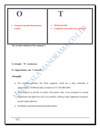 O                                                     T
   Foreign tie-up with Financial times              Market downfall
   London                                           Competitors may further lower the price




The overall evaluation of the company’s




S--strength,   W-- weaknesses,


O-- Opportunities, and T--threads.


Strength:

       The company publishes The Week magazine, which has a daily readership of

       approximately 120,000 and daily circulation of 217,764 (IRS 2007).

       In its endeavor to provide its readers with greater value, it has revamped its existing

       supplements and added new ones to its portfolio, offering a daily supplement catering to

       specific target audiences.

       The Week is read by the decision & policy makers.




    37
 