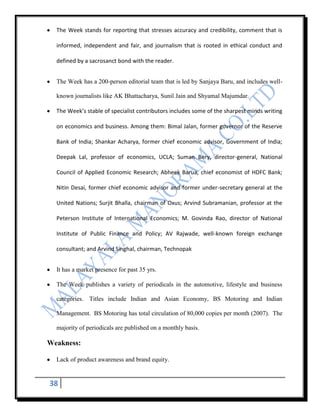 The Week stands for reporting that stresses accuracy and credibility, comment that is

  informed, independent and fair, and journalism that is rooted in ethical conduct and

  defined by a sacrosanct bond with the reader.


  The Week has a 200-person editorial team that is led by Sanjaya Baru, and includes well-

  known journalists like AK Bhattacharya, Sunil Jain and Shyamal Majumdar.

  The Week’s stable of specialist contributors includes some of the sharpest minds writing

  on economics and business. Among them: Bimal Jalan, former governor of the Reserve

  Bank of India; Shankar Acharya, former chief economic advisor, Government of India;

  Deepak Lal, professor of economics, UCLA; Suman Bery, director-general, National

  Council of Applied Economic Research; Abheek Barua, chief economist of HDFC Bank;

  Nitin Desai, former chief economic advisor and former under-secretary general at the

  United Nations; Surjit Bhalla, chairman of Oxus; Arvind Subramanian, professor at the

  Peterson Institute of International Economics; M. Govinda Rao, director of National

  Institute of Public Finance and Policy; AV Rajwade, well-known foreign exchange

  consultant; and Arvind Singhal, chairman, Technopak


  It has a market presence for past 35 yrs.

  The Week publishes a variety of periodicals in the automotive, lifestyle and business

  categories. Titles include Indian and Asian Economy, BS Motoring and Indian

  Management. BS Motoring has total circulation of 80,000 copies per month (2007). The

  majority of periodicals are published on a monthly basis.

Weakness:

  Lack of product awareness and brand equity.


38
 
