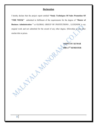 Declaration

I hereby declare that the project report entitled “Study Techniques Of Sales Promotion Of

“THE WEEK’’ submitted in fulfilment of the requirements for the degree of “Master of

Business Administration ” at GLOBAL GROUP OF INSTITUTIONS , LUCKNOW is my

original work and not submitted for the award of any other degree, fellowship or any other

similar title or prizes.




                                                              ASHWANI KUMAR

                                                              MBA 3rd SEMESTER




       3
 