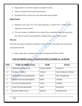 Single product as a business magazine in magazine section.

             Absence of proper advertisement and promotion.

             Not proper facility to deliver the newly subscribed copies instantly.

      Opportunity:

               Magazines only reach 35% of the adult population, of which 65% is literate; there is

               significant room for growth.

               The sheer number of publications has created fierce competition which has kept prices

               low which in turn has caused publishers to depend more on advertising revenues.

      Threats:

      ET the top most players in Business magazines comes with lower subscription rates and also has

      combo offer with TOI.


             Other combo offers as Business Line with The Hindu and HT Mint with HT.


          LIST OF BOOK STALLS PARTICIPATING IN DISPLAY SCHEME

S.NO.           NAME OF BOOK STALL                           NAME                         PLACE

 1.       MORDERN BOOK STALL                         VINOD ARORA               JANPATH

 2.       VISHAL PATRIKA                             VISHAL                    NEAR UMRAO CINEMA

 3.       SUBHASH PUSTAK BHANDAR                     SONI                      OPP. CHARBAGH

 4.       PANDIT PUSTAK BHANDHAR                     DIXIT                     CHOWK

 5.       S K PUSTAK BHANDHAR                        VIJAY                     CHOWK

 6.       AMIT PUSTAK BHANDAR                        AMIT                      DALIGANJ

 7.       MANNU BOOK STALL                           MANNU                     HAZRATGANJ



          39
 