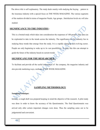 The above title is self explanatory. The study deals mainly with studying the buying    pattern in

 the insurance industry with a special focus on THE WEEK MAGAZINE. The various segments

 of the markets divided in terms of magazine Needs, Age groups , Satisfaction levels etc will also

 studied.

SIGNIFICANCE TO THE INDUSTRY:

 This is a limited study which takes into consideration the responses of 100 people. This data can

 be explorated to take in the trends across the industry. The significance for the industry lies in

 studying these trends that emerge from the study. It is a rapidly changing and evolving sector.

 People are only beginning to wake up to its vast possibilities. A study like this can attempt to

 guide the future of the industry based on current trends.

 SIGNIFICANE FOR THE RESEARCHER :

 To facilitate and provide all the useful information of the company, the magazine industry and

 also provide marketing ways, methods of THE WEEK MAGAZINE.




                              SAMPLING METHODOLOGY

 SamplingTechnique:

 Initially, a rough draft was prepared keeping in mind the objective of the research. A pilot study

 was done in order to know the accuracy of the Questionnaire. The final Questionnaire was

 arrived only after certain important changes were done. Thus the sampling came out to be

 judgemental and convenient.



      43
 