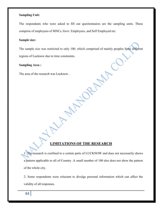 Sampling Unit:

The respondants who were asked to fill out questionnaires are the sampling units. These

comprise of employees of MNCs, Govt. Employees, and Self Employed etc.

Sample size:

The sample size was restricted to only 100, which comprised of mainly peoples from different

regions of Lucknow due to time constraints.

Sampling Area :

The area of the research was Lucknow .




                        LIMITATIONS OF THE RESEARCH

   1. The research is confined to a certain parts of LUCKNOW and does not necessarily shows

   a pattern applicable to all of Country .A small number of 100 also does not show the pattern

   of the whole city.

   2. Some respondents were reluctant to divulge personal information which can affect the

   validity of all responses.


    44
 