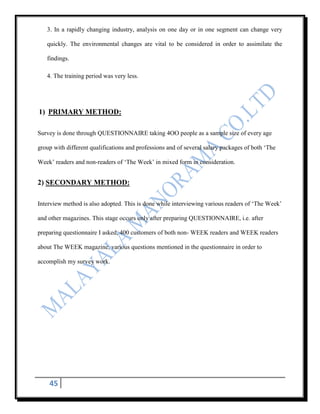 3. In a rapidly changing industry, analysis on one day or in one segment can change very

   quickly. The environmental changes are vital to be considered in order to assimilate the

   findings.

   4. The training period was very less.




1) PRIMARY METHOD:

Survey is done through QUESTIONNAIRE taking 4OO people as a sample size of every age

group with different qualifications and professions and of several salary packages of both „The

Week‟ readers and non-readers of „The Week‟ in mixed form in consideration.


2) SECONDARY METHOD:

Interview method is also adopted. This is done while interviewing various readers of „The Week‟

and other magazines. This stage occurs only after preparing QUESTIONNAIRE, i.e. after

preparing questionnaire I asked, 400 customers of both non- WEEK readers and WEEK readers

about The WEEK magazine, various questions mentioned in the questionnaire in order to

accomplish my survey work.




    45
 