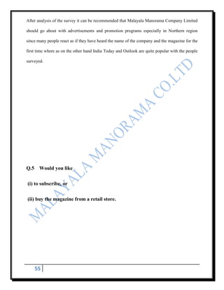 After analysis of the survey it can be recommended that Malayala Manorama Company Limited

should go about with advertisements and promotion programs especially in Northern region

since many people react as if they have heard the name of the company and the magazine for the

first time where as on the other hand India Today and Outlook are quite popular with the people

surveyed.




Q.5 Would you like


(i) to subscribe, or


(ii) buy the magazine from a retail store.




    55
 