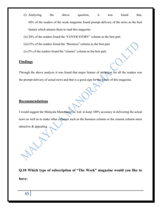 (i) Analyzing          the     above        question,       it       was       found       that,

        60% of the readers of the week magazine found prompt delivery of the news as the best

        feature which attracts them to read this magazine.

   (ii) 20% of the readers found the “COVER STORY” column as the best part.

   (iii)15% of the readers found the “Business” column as the best part.

   (iv) 5% of the readers found the “cinema” column as the best part.


Findings

Through the above analysis it was found that major feature of attraction for all the readers was

the prompt delivery of actual news and that is a good sign for the future of this magazine.




Recommendations

I would suggest the Malayala Manorama Co. Ltd. to keep 100% accuracy in delivering the actual

news as well as to make other columns such as the business column or the cinema column more

attractive & appealing.




Q.10 Which type of subscription of “The Week” magazine would you like to

have-



    65
 