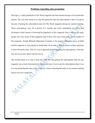 Problems regarding sales promotion

The topic i.e. Sales promotion of The Week magazine has been chosen because of two particular

reasons. The very first reason as to why this particular topic has been chosen is that I was given

the task of getting the subscriptions done for The Week magazine during my summer training.

These subscriptions were for a period of 6 months and while undertaking my task I had

developed a keen interest of knowing the popularity of this magazine since I did not get many

people who were aware of this magazine and of those who were aware were not the readers of

this magazine, though Malayala Manorama Company is the largest publication house of India

and this magazine is very popular in South India. So in order to find an answer to these questions

I went with up the topic. Also as I was to approach people regarding the subscriptions, it became

easy for me to move about with the survey.


The second reason as to why I chose this topic was that getting the subscriptions done for any

magazine was a kind of promotional scheme and since I was to get the subscriptions done I was

in a way promoting the sales of this magazine. And so choosing this topic as my summer training

project was not a tough job.




    72
 