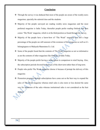 Conclusion

 Through the survey it was deduced that most of the people are aware of the weekly news

   magazines, specially the salaried class and the students.

 Majority of the people surveyed are reading weekly news magazines and the most

   preferred magazine is India Today, thereafter people prefer reading Outlook and then

   comes „The Week‟ magazine, which is at the third position as found through the survey.

 Majority of the people have a know-how of “The Week” magazine but still a large

   percentage of the people are still unaware of the existence of this magazine as well as it‟s

   belongingness to Malayala Manorama Co. Ltd.

 Some of the people found that the contents of The Week magazine as not so informative

   as are the contents of other magazines like Outlook or India Today.

 Majority of the people prefer having a subscription in comparison to retail buying. Also,

   the subscription periods favored by them are of the short term rather than of long term.

 People who prefer The Week magazine choose it because of prompt the delivery of this

   magazine.

 Promotion programs through subscriptions have come out as the best way to expand the

   sales of The Week magazine whereas retail sales is also more or less desired the same

   way for expansion of the sales whereas institutional sales is not considered as the best

   method.




74
 