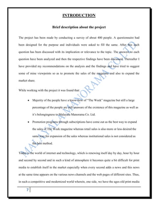 INTRODUCTION

                           Brief description about the project

The project has been made by conducting a survey of about 400 people. A questionnaire had

been designed for the purpose and individuals were asked to fill the same. After this each

question has been discussed with its implication or relevance to the topic. The answers to each

question have been analyzed and then the respective findings have been discussed. Thereafter I

have provided my recommendations on the analysis and the findings and have tried to suggest

some of mine viewpoints so as to promote the sales of the magazine and also to expand the

market share.


While working with the project it was found that:


           Majority of the people have a know-how of “The Week” magazine but still a large

           percentage of the people are still unaware of the existence of this magazine as well as

           it‟s belongingness to Malayala Manorama Co. Ltd.

           Promotion programs through subscriptions have come out as the best way to expand

           the sales of The Week magazine whereas retail sales is also more or less desired the

           same way for expansion of the sales whereas institutional sales is not considered as

           the best method.


Today is the world of internet and technology, which is renewing itself day by day, hour by hour

and second by second and in such a kind of atmosphere it becomes quite a bit difficult for print

media to establish itself in the market especially when every second adds a news and this news

at the same time appears on the various news channels and the web pages of different sites. Thus,

in such a competitive and modernized world wherein, one side, we have the ages-old print media

      7
 