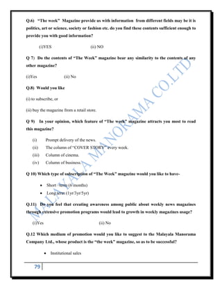 Q.6) “The week” Magazine provide us with information from different fields may be it is
politics, art or science, society or fashion etc. do you find these contents sufficient enough to
provide you with good information?

           (i)YES                        (ii) NO

Q 7) Do the contents of “The Week” magazine bear any similarity to the contents of any
other magazine?

(i)Yes                   (ii) No

Q.8) Would you like

(i) to subscribe, or

(ii) buy the magazine from a retail store.

Q 9)        In your opinion, which feature of “The week” magazine attracts you most to read
this magazine?

    (i)        Prompt delivery of the news.
    (ii)       The column of “COVER STORY” every week.
    (iii)      Column of cinema.
    (iv)       Column of business.

Q 10) Which type of subscription of “The Week” magazine would you like to have-

               Short –term (6 months)
               Long term (1yr/3yr/5yr)

Q.11) Do you feel that creating awareness among public about weekly news magazines
through extensive promotion programs would lead to growth in weekly magazines usage?

    (i)Yes                                    (ii) No

Q.12 Which medium of promotion would you like to suggest to the Malayala Manorama
Company Ltd., whose product is the “the week” magazine, so as to be successful?

                 Institutional sales


     79
 