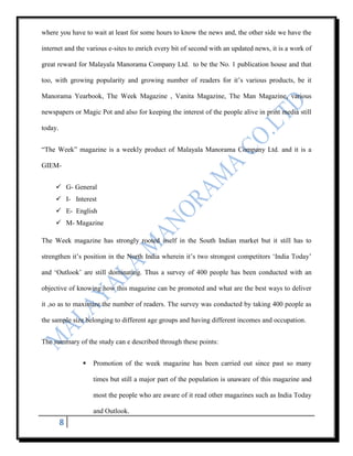 where you have to wait at least for some hours to know the news and, the other side we have the

internet and the various e-sites to enrich every bit of second with an updated news, it is a work of

great reward for Malayala Manorama Company Ltd. to be the No. 1 publication house and that

too, with growing popularity and growing number of readers for it‟s various products, be it

Manorama Yearbook, The Week Magazine , Vanita Magazine, The Man Magazine, various

newspapers or Magic Pot and also for keeping the interest of the people alive in print media still

today.


“The Week” magazine is a weekly product of Malayala Manorama Company Ltd. and it is a

GIEM-


      G- General
      I- Interest
      E- English
      M- Magazine

The Week magazine has strongly rooted itself in the South Indian market but it still has to

strengthen it‟s position in the North India wherein it‟s two strongest competitors „India Today‟

and „Outlook‟ are still dominating. Thus a survey of 400 people has been conducted with an

objective of knowing how this magazine can be promoted and what are the best ways to deliver

it ,so as to maximize the number of readers. The survey was conducted by taking 400 people as

the sample size belonging to different age groups and having different incomes and occupation.


The summary of the study can e described through these points:


                  Promotion of the week magazine has been carried out since past so many

                   times but still a major part of the population is unaware of this magazine and

                   most the people who are aware of it read other magazines such as India Today

                   and Outlook.
         8
 