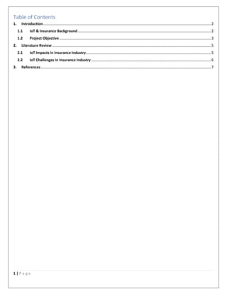 1 | P a g e
Table of Contents
1. Introduction....................................................................................................................................................................2
1.1 IoT & Insurance Background..................................................................................................................................2
1.2 Project Objective....................................................................................................................................................3
2. Literature Review ...........................................................................................................................................................5
2.1 IoT Impacts in Insurance Industry..........................................................................................................................5
2.2 IoT Challenges in Insurance Industry.....................................................................................................................6
3. References ......................................................................................................................................................................7
 