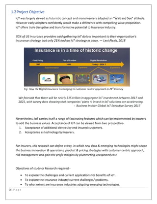 3 | P a g e
1.2Project Objective
IoT was largely viewed as futuristic concept and many insurers adopted an “Wait and See” attitude.
However early adopters confidently would make a difference with compelling value proposition.
IoT offers truly disruptive and transformative potential to Insurance Industry.
70% of US insurance providers said gathering IoT data is important to their organization's
insurance strategy, but only 21% had an IoT strategy in place. — LexisNexis, 2018
Fig: How the Digital Insurance is changing to customer centric approach in 21st
Century
We forecast that there will be nearly $15 trillion in aggregate IoT investment between 2017 and
2025, with survey data showing that companies' plans to invest in IoT solutions are accelerating.
- Business Insider Global IoT Executive Survey 2017
Nevertheless, IoT carries itself a range of fascinating features which can be implemented by insurers
to add the business values. Acceptance of IoT can be viewed from two prospective-
1. Acceptance of additional devices by end insured customers.
2. Acceptance as technology by insurers.
For Insurers, this research can define a way, in which new data & emerging technologies might shape
the business innovation & operations, product & pricing strategies with customer centric approach,
risk management and gain the profit margins by plummeting unexpected cost.
Objectives of study or Research required -
 To explore the challenges and current applications for benefits of IoT.
 To explore the Insurance industry current challenges/ problems.
 To what extent are insurance industries adopting emerging technologies.
 