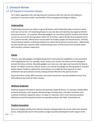 5 | P a g e
2. Literature Review
2.1 IoT Impacts in Insurance Industry
IoT is often regarded as the next big industrial revolution after the Internet and making its
presence in Insurance market. Few benefits of this emerging technology as follows-
Underwriting
Traditionally Insurance has relied on agents & brokers with limited data about customers which
even was not correct. IoT expands gateways to accurate data and opening new opportunities for
Insurance business. For example, Wearable gadgets can record the physical activities and Vehicle
sensors can accrue the driving patters which can be further used to decide the pricing (premium).
For customer benefit, offered price may be lower for healthy people and decent drivers. Similarly,
natural disaster patterns and living standard can reduce the property insurance price. Additionally,
by referring the past customer data, Underwriting process turned around time would be faster
with seamless customer experience.
Claims
Sensors, wearable gadgets and digital equipment’s have potential capabilities in loss prevention
and mitigating the risk. For example, Home sensors can monitor the water and fire damage to
prevent the losses entirely. Wearable gadgets can track your vital signs and transmits the data to
doctor. For Motor insurance, Vehicle sensors can monitor the dangerous driving patterns and alert
before hazard. Evidence captured by smart devices can enable the fast response to claim
settlement and personalized services (towing vehicle) offered on the spot by Insurer.
As per Accenture survey, 80% consumers will switch insurers for more personalized services and
41% willing to pay more for those services.
Wellness programs
Wellness program intended to improve and promote health & fitness. For example, Vitality offers
premium discounts, cash rewards, discounted gym memberships, and other incentives once
customer maintains respective status. IoT plays an important role in such Insurance product
features to record the physical activity via wearable products like Fitbit, Smartwatch etc.
Product Innovation
New technologies will drive the industry towards creating product & services with more dynamic
prices. Collected data via IoT will provide an edge to product development with respect to the
 