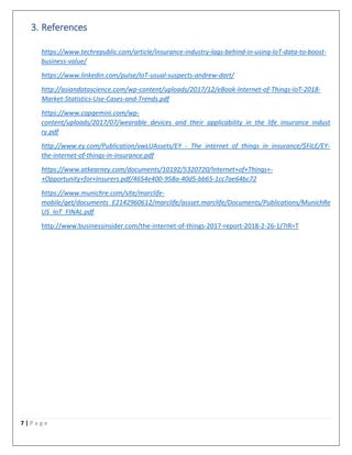 7 | P a g e
3. References
https://www.techrepublic.com/article/insurance-industry-lags-behind-in-using-IoT-data-to-boost-
business-value/
https://www.linkedin.com/pulse/IoT-usual-suspects-andrew-dart/
http://asiandatascience.com/wp-content/uploads/2017/12/eBook-Internet-of-Things-IoT-2018-
Market-Statistics-Use-Cases-and-Trends.pdf
https://www.capgemini.com/wp-
content/uploads/2017/07/wearable_devices_and_their_applicability_in_the_life_insurance_indust
ry.pdf
http://www.ey.com/Publication/vwLUAssets/EY_-_The_internet_of_things_in_insurance/$FILE/EY-
the-internet-of-things-in-insurance.pdf
https://www.atkearney.com/documents/10192/5320720/Internet+of+Things+-
+Opportunity+for+Insurers.pdf/4654e400-958a-40d5-bb65-1cc7ae64bc72
https://www.munichre.com/site/marclife-
mobile/get/documents_E2142960612/marclife/assset.marclife/Documents/Publications/MunichRe
US_IoT_FINAL.pdf
http://www.businessinsider.com/the-internet-of-things-2017-report-2018-2-26-1/?IR=T
 