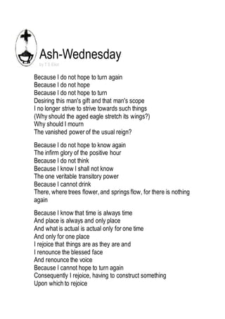 Ash-Wednesday 
by T S Eliot 
Because I do not hope to turn again 
Because I do not hope 
Because I do not hope to turn 
Desiring this man's gift and that man's scope 
I no longer strive to strive towards such things 
(Why should the aged eagle stretch its wings?) 
Why should I mourn 
The vanished power of the usual reign? 
Because I do not hope to know again 
The infirm glory of the positive hour 
Because I do not think 
Because I know I shall not know 
The one veritable transitory power 
Because I cannot drink 
There, where trees flower, and springs flow, for there is nothing 
again 
Because I know that time is always time 
And place is always and only place 
And what is actual is actual only for one time 
And only for one place 
I rejoice that things are as they are and 
I renounce the blessed face 
And renounce the voice 
Because I cannot hope to turn again 
Consequently I rejoice, having to construct something 
Upon which to rejoice 
 