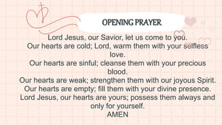 OPENING PRAYER
Lord Jesus, our Savior, let us come to you.
Our hearts are cold; Lord, warm them with your selfless
love.
Our hearts are sinful; cleanse them with your precious
blood.
Our hearts are weak; strengthen them with our joyous Spirit.
Our hearts are empty; fill them with your divine presence.
Lord Jesus, our hearts are yours; possess them always and
only for yourself.
AMEN
 