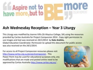 Ash Wednesday Reception – Year 3 Liturgy
This Liturgy was modified by Joanne Villis (St Aloysius College, SA) using the resources
provided by Caritas Australia for Project Compassion 2014 . Copy right permission to
use images and text was received on 24/1/2014 by Kate Andréo,
Global Education Coordinator. Permission to upload this document for public access
was also received on the 24/1/2014.
For access to all Project Compassion recourses please visit
http://www.caritas.org.au/projectcompassion . This
Power Point may be used for educational purposes only, any
modifications that are made and posted online need to be
approved by Caritas Australia http://www.caritas.org.au/ .

 