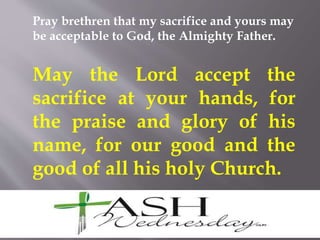 Pray brethren that my sacrifice and yours may
be acceptable to God, the Almighty Father.
May the Lord accept the
sacrifice at your hands, for
the praise and glory of his
name, for our good and the
good of all his holy Church.
 