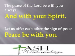 The peace of the Lord be with you
always.
And with your Spirit.
Let us offer each other the sign of peace
Peace be with you.
 