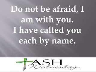 Do not be afraid, I
am with you.
I have called you
each by name.
 