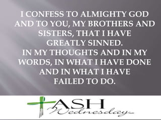 I CONFESS TO ALMIGHTY GOD
AND TO YOU, MY BROTHERS AND
SISTERS, THAT I HAVE
GREATLY SINNED.
IN MY THOUGHTS AND IN MY
WORDS, IN WHAT I HAVE DONE
AND IN WHAT I HAVE
FAILED TO DO.
 