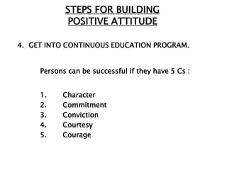 STEPS FOR BUILDING
            POSITIVE ATTITUDE

4. GET INTO CONTINUOUS EDUCATION PROGRAM.


     Persons can be successful if they have 5 Cs :


     1.    Character
     2.    Commitment
     3.    Conviction
     4.    Courtesy
     5.    Courage
 