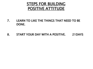 STEPS FOR BUILDING
           POSITIVE ATTITUDE


7.   LEARN TO LIKE THE THINGS THAT NEED TO BE
     DONE.


8.   START YOUR DAY WITH A POSITIVE.    21DAYS
 