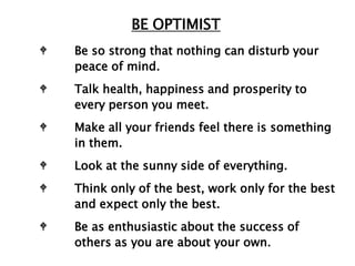 BE OPTIMIST
W   Be so strong that nothing can disturb your
    peace of mind.
W   Talk health, happiness and prosperity to
    every person you meet.
W   Make all your friends feel there is something
    in them.
W   Look at the sunny side of everything.
W   Think only of the best, work only for the best
    and expect only the best.
W   Be as enthusiastic about the success of
    others as you are about your own.
 