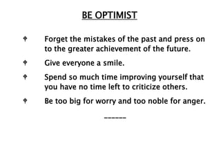 BE OPTIMIST

W   Forget the mistakes of the past and press on
    to the greater achievement of the future.
W   Give everyone a smile.
W   Spend so much time improving yourself that
    you have no time left to criticize others.
W   Be too big for worry and too noble for anger.
                    ______
 