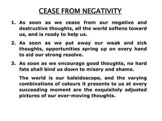 CEASE FROM NEGATIVITY
1. As soon as we cease from our negative and
   destructive thoughts, all the world softens toward
   us, and is ready to help us.
2. As soon as we put away our weak and sick
   thoughts, opportunities spring up on every hand
   to aid our strong resolve.
3. As soon as we encourage good thoughts, no hard
   fate shall bind us down to misery and shame.
   The world is our kaleidoscope, and the varying
   combinations of colours it presents to us at every
   succeeding moment are the exquisitely adjusted
   pictures of our ever-moving thoughts.
 