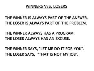 WINNERS V/S. LOSERS

THE WINNER IS ALWAYS PART OF THE ANSWER.
THE LOSER IS ALWAYS PART OF THE PROBLEM.

THE WINNER ALWAYS HAS A PROGRAM.
THE LOSER ALWAYS HAS AN EXCUSE.

THE WINNER SAYS, “LET ME DO IT FOR YOU”.
THE LOSER SAYS, “THAT IS NOT MY JOB”.
 