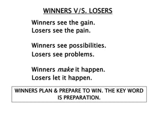 WINNERS V/S. LOSERS
     Winners see the gain.
     Losers see the pain.

     Winners see possibilities.
     Losers see problems.

     Winners make it happen.
     Losers let it happen.

WINNERS PLAN & PREPARE TO WIN. THE KEY WORD
              IS PREPARATION.
 