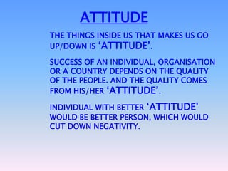 ATTITUDE
THE THINGS INSIDE US THAT MAKES US GO
UP/DOWN IS „ATTITUDE‟.

SUCCESS OF AN INDIVIDUAL, ORGANISATION
OR A COUNTRY DEPENDS ON THE QUALITY
OF THE PEOPLE. AND THE QUALITY COMES
FROM HIS/HER „ATTITUDE‟.

INDIVIDUAL WITH BETTER „ATTITUDE‟
WOULD BE BETTER PERSON, WHICH WOULD
CUT DOWN NEGATIVITY.
 