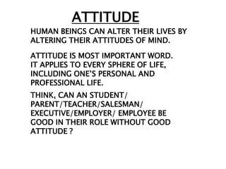 ATTITUDE
HUMAN BEINGS CAN ALTER THEIR LIVES BY
ALTERING THEIR ATTITUDES OF MIND.

ATTITUDE IS MOST IMPORTANT WORD.
IT APPLIES TO EVERY SPHERE OF LIFE,
INCLUDING ONE‟S PERSONAL AND
PROFESSIONAL LIFE.
THINK, CAN AN STUDENT/
PARENT/TEACHER/SALESMAN/
EXECUTIVE/EMPLOYER/ EMPLOYEE BE
GOOD IN THEIR ROLE WITHOUT GOOD
ATTITUDE ?
 