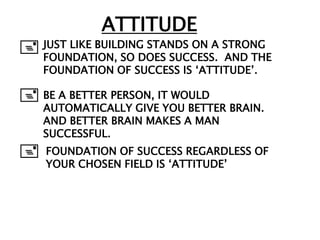 ATTITUDE
+ JUST LIKE BUILDING STANDS ON A STRONG
  FOUNDATION, SO DOES SUCCESS. AND THE
    FOUNDATION OF SUCCESS IS „ATTITUDE‟.

+ BE A BETTER PERSON, IT WOULD
    AUTOMATICALLY GIVE YOU BETTER BRAIN.
    AND BETTER BRAIN MAKES A MAN
    SUCCESSFUL.
+   FOUNDATION OF SUCCESS REGARDLESS OF
    YOUR CHOSEN FIELD IS „ATTITUDE‟
 