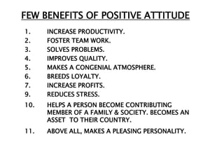 FEW BENEFITS OF POSITIVE ATTITUDE
1.    INCREASE PRODUCTIVITY.
2.    FOSTER TEAM WORK.
3.    SOLVES PROBLEMS.
4.    IMPROVES QUALITY.
5.    MAKES A CONGENIAL ATMOSPHERE.
6.    BREEDS LOYALTY.
7.    INCREASE PROFITS.
9.    REDUCES STRESS.
10.   HELPS A PERSON BECOME CONTRIBUTING
      MEMBER OF A FAMILY & SOCIETY. BECOMES AN
      ASSET TO THEIR COUNTRY.
11.   ABOVE ALL, MAKES A PLEASING PERSONALITY.
 