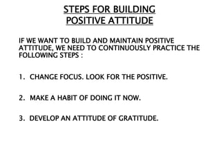 STEPS FOR BUILDING
           POSITIVE ATTITUDE

IF WE WANT TO BUILD AND MAINTAIN POSITIVE
ATTITUDE, WE NEED TO CONTINUOUSLY PRACTICE THE
FOLLOWING STEPS :


1. CHANGE FOCUS. LOOK FOR THE POSITIVE.


2. MAKE A HABIT OF DOING IT NOW.


3. DEVELOP AN ATTITUDE OF GRATITUDE.
 