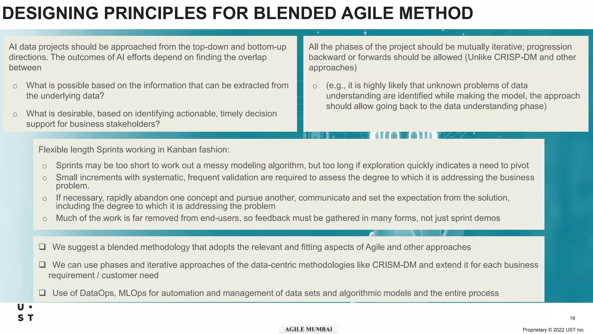 Proprietary © 2022 UST Inc
19
DESIGNING PRINCIPLES FOR BLENDED AGILE METHOD
Flexible length Sprints working in Kanban fashion:
o Sprints may be too short to work out a messy modeling algorithm, but too long if exploration quickly indicates a need to pivot
o Small increments with systematic, frequent validation are required to assess the degree to which it is addressing the business
problem.
o If necessary, rapidly abandon one concept and pursue another, communicate and set the expectation from the solution,
including the degree to which it is addressing the problem
o Much of the work is far removed from end-users, so feedback must be gathered in many forms, not just sprint demos
All the phases of the project should be mutually iterative; progression
backward or forwards should be allowed (Unlike CRISP-DM and other
approaches)
o (e.g., it is highly likely that unknown problems of data
understanding are identified while making the model, the approach
should allow going back to the data understanding phase)
AI data projects should be approached from the top-down and bottom-up
directions. The outcomes of AI efforts depend on finding the overlap
between
o What is possible based on the information that can be extracted from
the underlying data?
o What is desirable, based on identifying actionable, timely decision
support for business stakeholders?
 We suggest a blended methodology that adopts the relevant and fitting aspects of Agile and other approaches
 We can use phases and iterative approaches of the data-centric methodologies like CRISM-DM and extend it for each business
requirement / customer need
 Use of DataOps, MLOps for automation and management of data sets and algorithmic models and the entire process
 