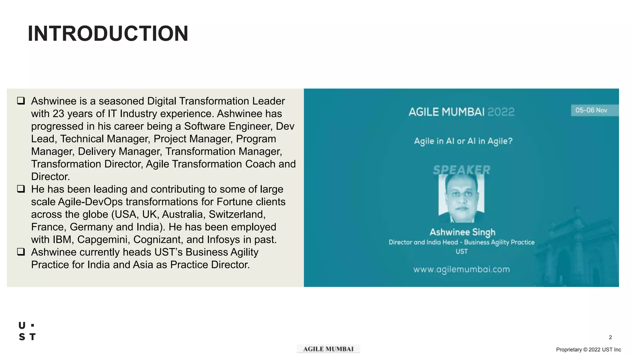 Proprietary © 2022 UST Inc
2
INTRODUCTION
 Ashwinee is a seasoned Digital Transformation Leader
with 23 years of IT Industry experience. Ashwinee has
progressed in his career being a Software Engineer, Dev
Lead, Technical Manager, Project Manager, Program
Manager, Delivery Manager, Transformation Manager,
Transformation Director, Agile Transformation Coach and
Director.
 He has been leading and contributing to some of large
scale Agile-DevOps transformations for Fortune clients
across the globe (USA, UK, Australia, Switzerland,
France, Germany and India). He has been employed
with IBM, Capgemini, Cognizant, and Infosys in past.
 Ashwinee currently heads UST’s Business Agility
Practice for India and Asia as Practice Director.
 