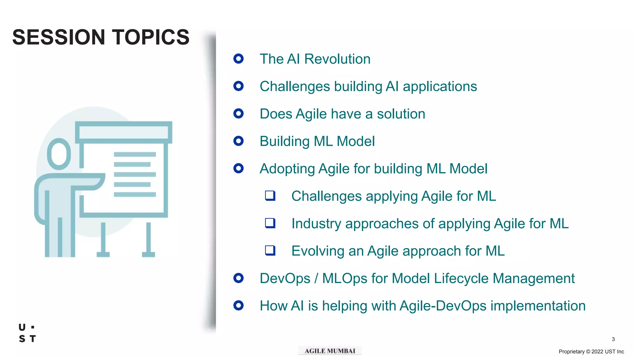 Proprietary © 2022 UST Inc
3
SESSION TOPICS
 The AI Revolution
 Challenges building AI applications
 Does Agile have a solution
 Building ML Model
 Adopting Agile for building ML Model
 Challenges applying Agile for ML
 Industry approaches of applying Agile for ML
 Evolving an Agile approach for ML
 DevOps / MLOps for Model Lifecycle Management
 How AI is helping with Agile-DevOps implementation
 