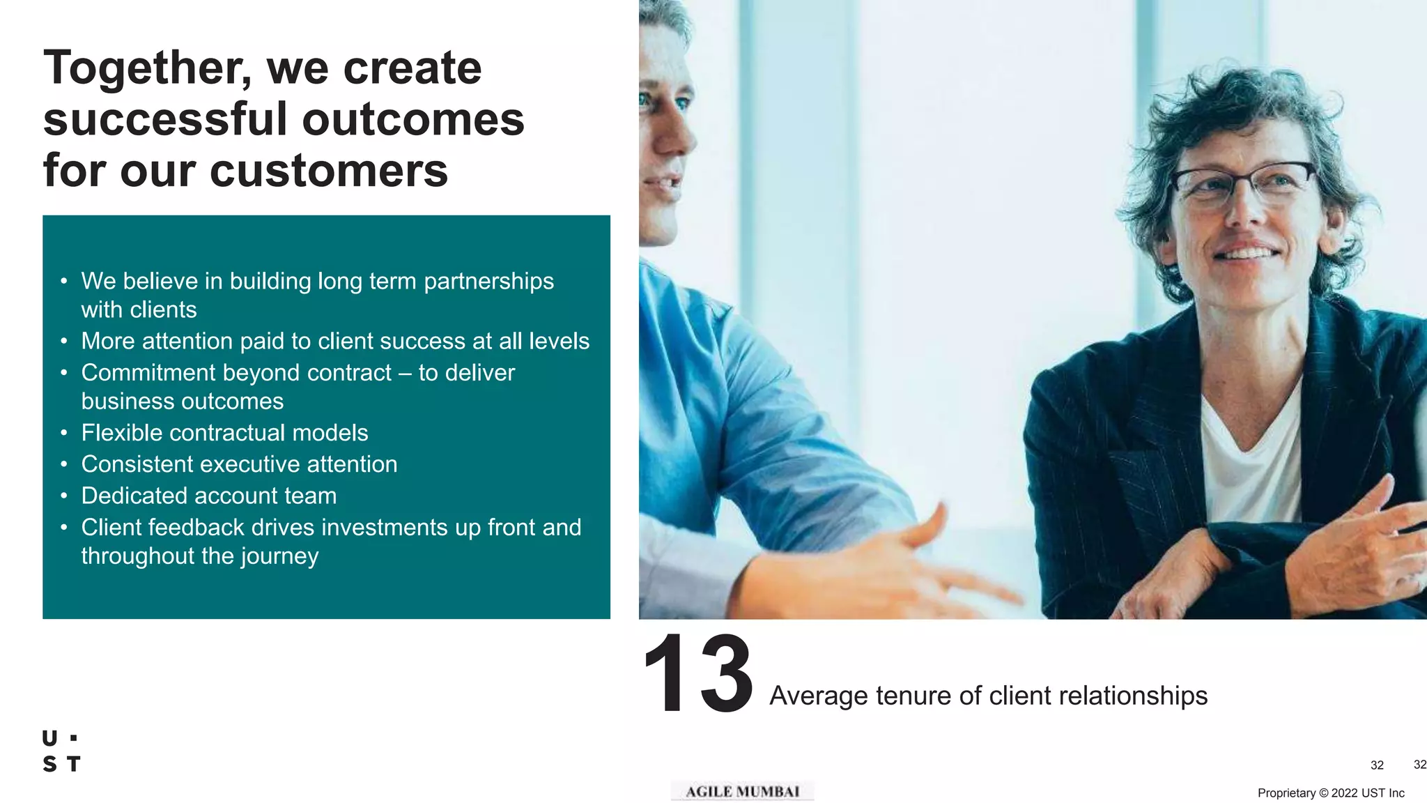 Proprietary © 2022 UST Inc
32
Together, we create
successful outcomes
for our customers
• We believe in building long term partnerships
with clients
• More attention paid to client success at all levels
• Commitment beyond contract – to deliver
business outcomes
• Flexible contractual models
• Consistent executive attention
• Dedicated account team
• Client feedback drives investments up front and
throughout the journey
32
13Average tenure of client relationships
 