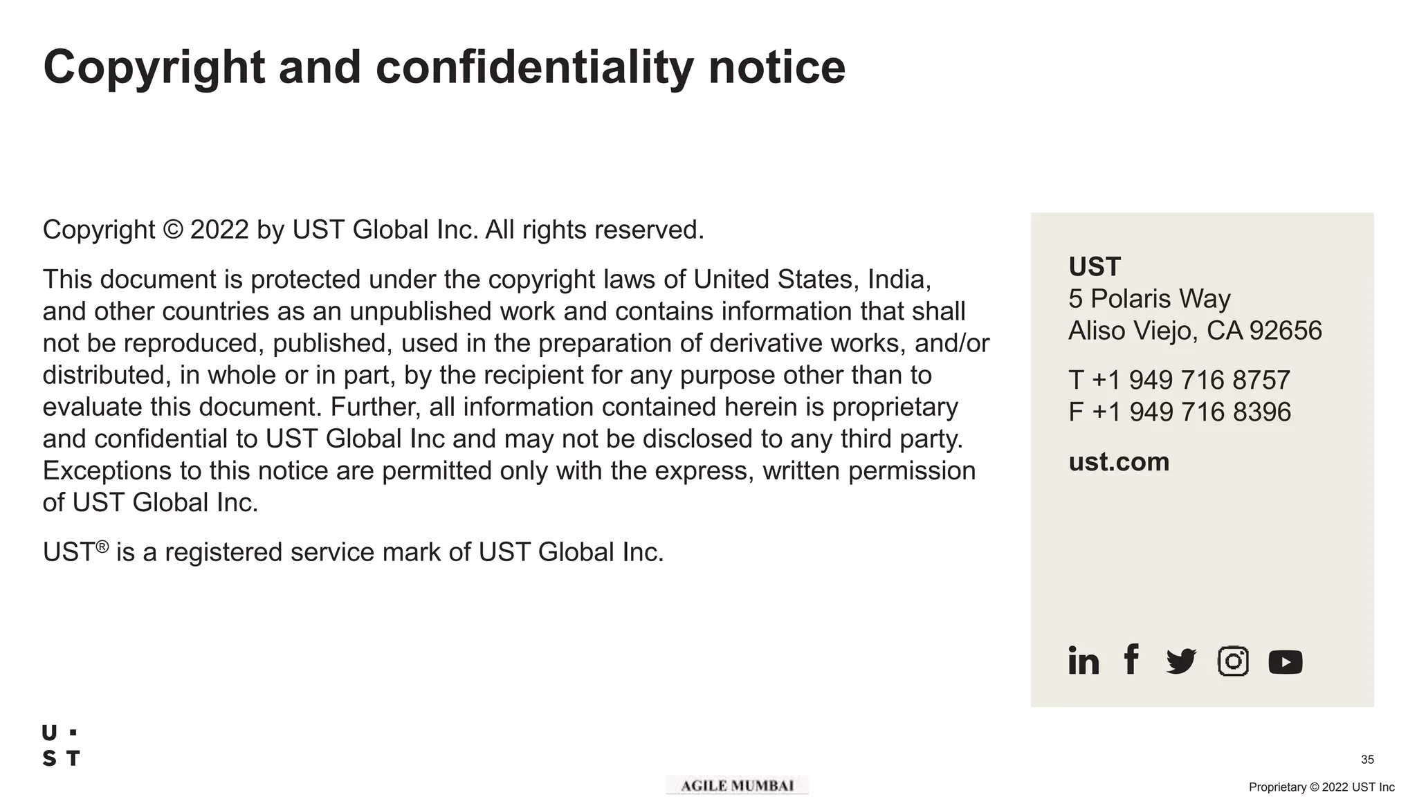 Proprietary © 2022 UST Inc
35
Copyright and confidentiality notice
Copyright © 2022 by UST Global Inc. All rights reserved.
This document is protected under the copyright laws of United States, India,
and other countries as an unpublished work and contains information that shall
not be reproduced, published, used in the preparation of derivative works, and/or
distributed, in whole or in part, by the recipient for any purpose other than to
evaluate this document. Further, all information contained herein is proprietary
and confidential to UST Global Inc and may not be disclosed to any third party.
Exceptions to this notice are permitted only with the express, written permission
of UST Global Inc.
UST® is a registered service mark of UST Global Inc.
UST
5 Polaris Way
Aliso Viejo, CA 92656
T +1 949 716 8757
F +1 949 716 8396
ust.com
 