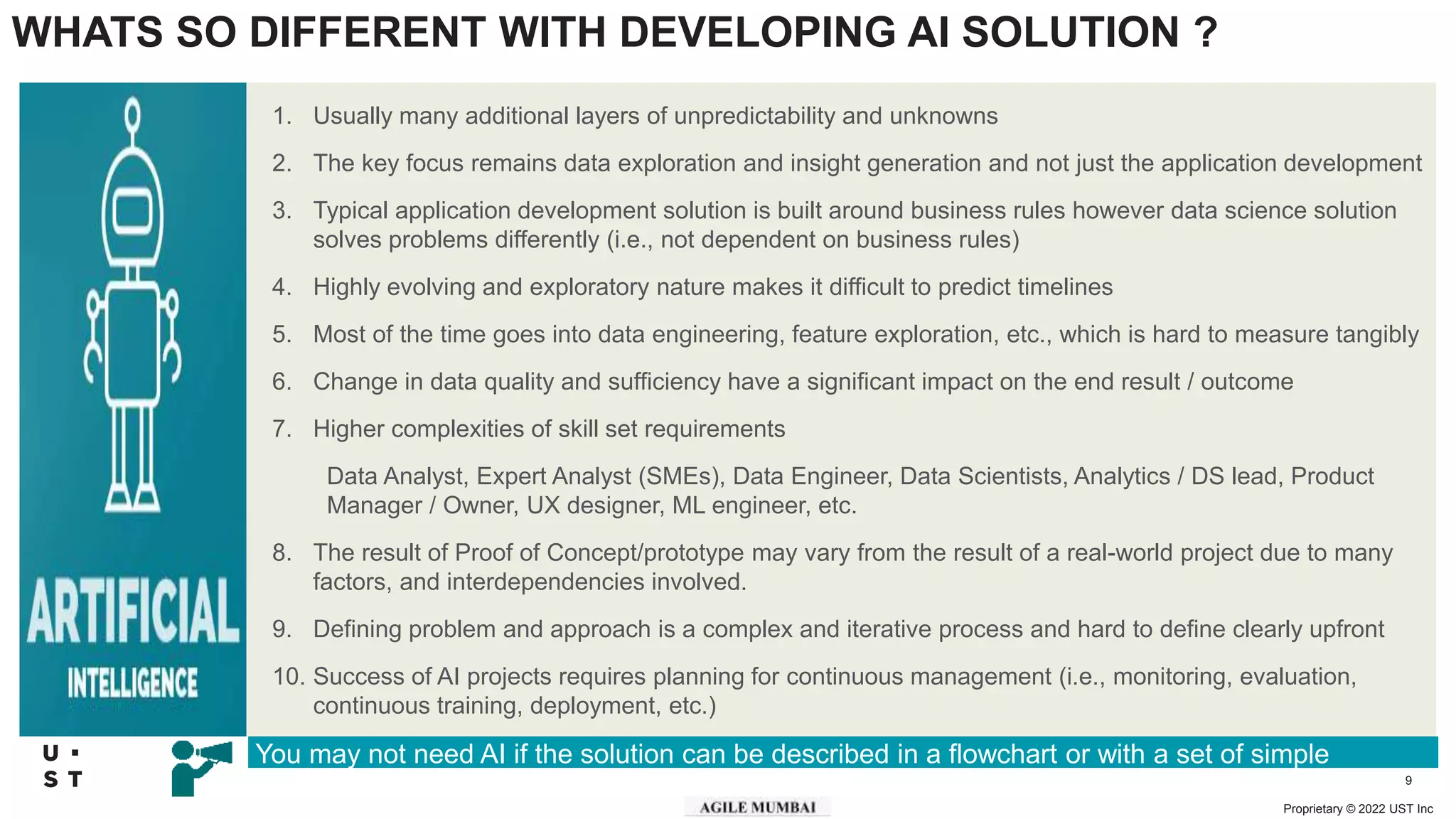 Proprietary © 2022 UST Inc
9
WHATS SO DIFFERENT WITH DEVELOPING AI SOLUTION ?
1. Usually many additional layers of unpredictability and unknowns
2. The key focus remains data exploration and insight generation and not just the application development
3. Typical application development solution is built around business rules however data science solution
solves problems differently (i.e., not dependent on business rules)
4. Highly evolving and exploratory nature makes it difficult to predict timelines
5. Most of the time goes into data engineering, feature exploration, etc., which is hard to measure tangibly
6. Change in data quality and sufficiency have a significant impact on the end result / outcome
7. Higher complexities of skill set requirements
Data Analyst, Expert Analyst (SMEs), Data Engineer, Data Scientists, Analytics / DS lead, Product
Manager / Owner, UX designer, ML engineer, etc.
8. The result of Proof of Concept/prototype may vary from the result of a real-world project due to many
factors, and interdependencies involved.
9. Defining problem and approach is a complex and iterative process and hard to define clearly upfront
10. Success of AI projects requires planning for continuous management (i.e., monitoring, evaluation,
continuous training, deployment, etc.)
You may not need AI if the solution can be described in a flowchart or with a set of simple
heuristics
 