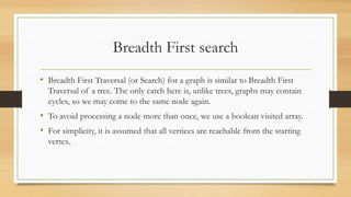 Breadth First search
• Breadth First Traversal (or Search) for a graph is similar to Breadth First
Traversal of a tree. The only catch here is, unlike trees, graphs may contain
cycles, so we may come to the same node again.
• To avoid processing a node more than once, we use a boolean visited array.
• For simplicity, it is assumed that all vertices are reachable from the starting
vertex.
 