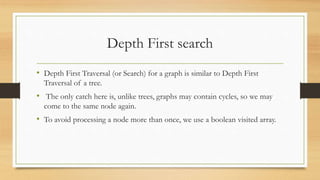 Depth First search
• Depth First Traversal (or Search) for a graph is similar to Depth First
Traversal of a tree.
• The only catch here is, unlike trees, graphs may contain cycles, so we may
come to the same node again.
• To avoid processing a node more than once, we use a boolean visited array.
 